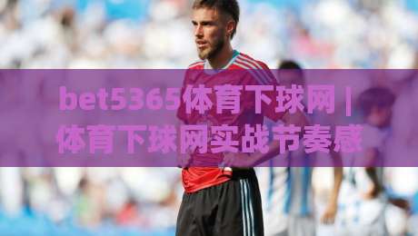 bet5365体育下球网 | 体育下球网实战节奏感：bet5365体育下球网页面信息密度与操作流畅度(下球网)-线上十大最稳压球站策略波胆积分榜超清网站新用户