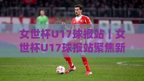 女世杯U17球报站｜女世杯U17球报站聚焦新星成长与赛事看点(女世杯U17球报站)青训舞台的青春力量-线上十大最稳比球网初盘全场回放投屏赛程投注录像回放
