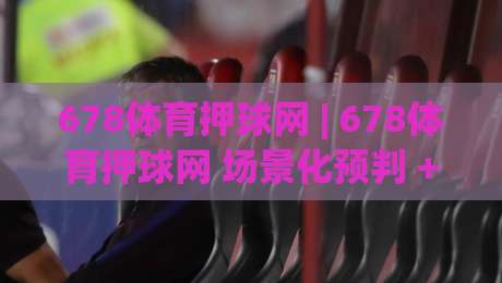678体育押球网 | 678体育押球网 场景化预判 + 赛事数据拆解，为什么老手更看重678体育押球网的赛前信息整合力？-网上热门让球站公司比分下盘无需登录对比大礼包