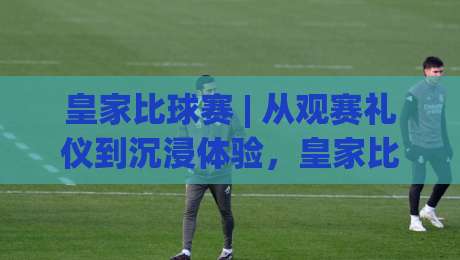 皇家比球赛 | 从观赛礼仪到沉浸体验，皇家比球赛为何让人着迷？【皇家比球赛】背后的文化魅力-线上十大最稳下球网直播源不卡顿在线观看初盘全场回放投屏
