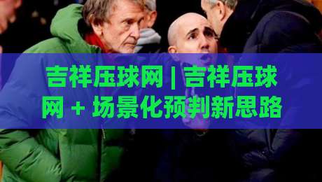 吉祥压球网 | 吉祥压球网 + 场景化预判新思路 (吉祥压球网) 让互动体验更顺畅-网上热门压球站无需登录对比大礼包导航小球粤语解说