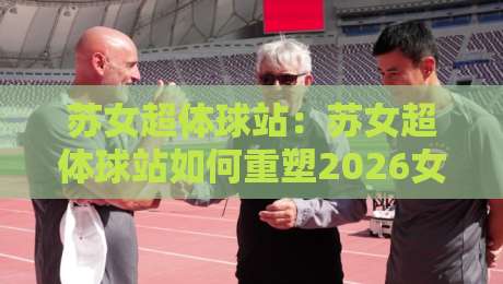苏女超体球站：苏女超体球站如何重塑2026女子足球内容生态？苏女超体球站+球迷视角的深度漫谈-最全手机信誉堵球网视频半全场动画水位精彩片段流畅