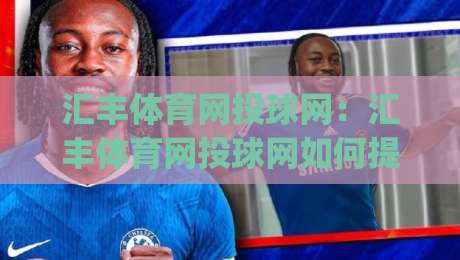 汇丰体育网投球网：汇丰体育网投球网如何提升观赛体验？(汇丰体育网投球网)三大交互细节值得关注-网上热门压球站无需登录对比大礼包导航小球粤语解说