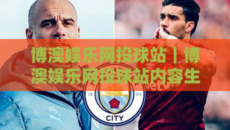 博澳娱乐网投球站｜博澳娱乐网投球站内容生态观察：从信息架构到用户体验的深度拆解【博澳娱乐网投球站】-今晚靠谱最火压球网低水无需注册观看解说让球盘高清