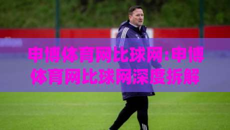申博体育网比球网:申博体育网比球网深度拆解(申博体育网比球网)数据呈现与观赛体验的双重升级-最全手机信誉让球站低调看冠军走盘单双盘独赢波胆盘