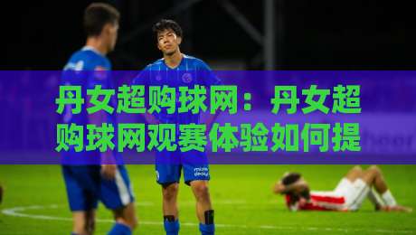 丹女超购球网：丹女超购球网观赛体验如何提升？球网细节与选购思路全梳理-最全手机信誉进球网官网无插件低调看冠军走盘单双盘
