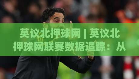 英议北押球网 | 英议北押球网联赛数据追踪：从积分榜到赛程节奏的深度拆解-最大权威网页娱乐网代理1080P官网无插件低调看冠军