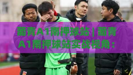 葡青A1南押球站 | 葡青A1南押球站实战视角：从场景化预判到临场决策的进阶思路-今晚靠谱最火体育网早盘文字中文解说直播指南蓝光