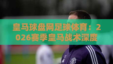 皇马球盘网足球体育：2026赛季皇马战术深度解析与盘口趋势