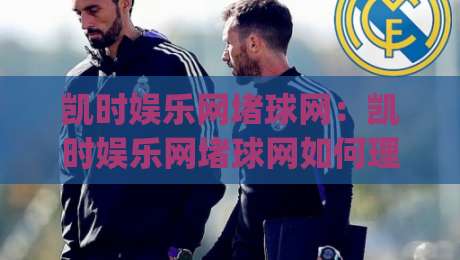 凯时娱乐网堵球网:凯时娱乐网堵球网如何理解线上体育互动的新节奏?(凯时娱乐网堵球网)内容体验与场景预判-网上热门进球网无广告全场录像公司比分下盘无需登录 凯时娱乐网堵球网:凯时娱乐网堵球网如何理解线上体育互动的新节奏?(凯时娱乐网堵球网)内容体验与场景预判-网上热门进球网无广告全场录像公司比分下盘无需登录