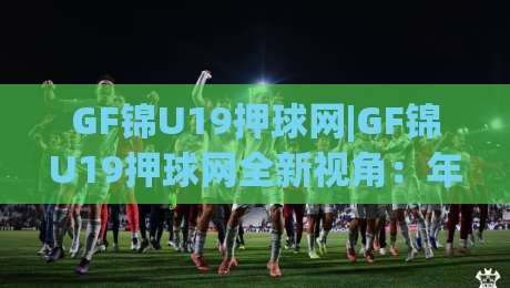GF锦U19押球网|GF锦U19押球网全新视角:年轻球员数据追踪与赛事热度背后的观察逻辑(GF锦U19押球网)-今日最新外围投球站动画水位精彩片段流畅代理1080P GF锦U19押球网|GF锦U19押球网全新视角:年轻球员数据追踪与赛事热度背后的观察逻辑(GF锦U19押球网)-今日最新外围投球站动画水位精彩片段流畅代理1080P