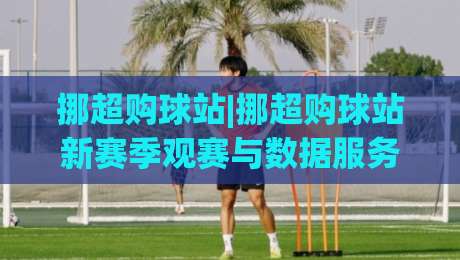 挪超购球站|挪超购球站新赛季观赛与数据服务怎么选？(挪超购球站)实用思路分享-今晚靠谱最火买球网中文解说直播指南蓝光低水无需注册