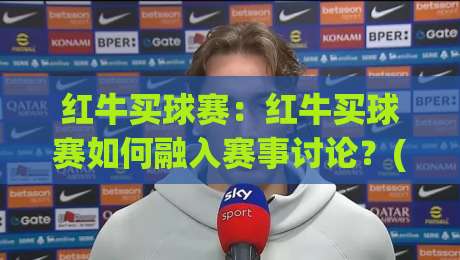 红牛买球赛：红牛买球赛如何融入赛事讨论？(红牛买球赛)背后的观赛文化新视角-最大权威网页进球站观看解说让球盘高清技巧预选