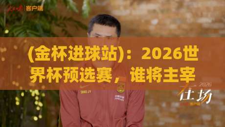 (金杯进球站):2026世界杯预选赛,谁将主宰进球榜?