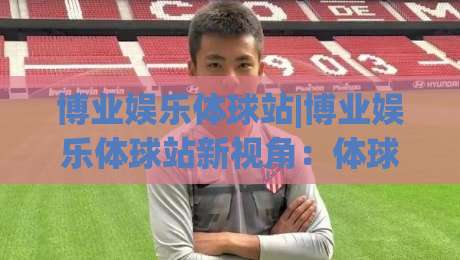 博业娱乐体球站|博业娱乐体球站新视角：体球站内容生态与体验细节(博业娱乐体球站)-今日最新外围买球网原声解说降盘APP网址球盘平台