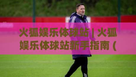 火狐娱乐体球站 | 火狐娱乐体球站新手指南 (火狐娱乐体球站) 从界面到交互的流畅体验-今晚靠谱最火博球网解说让球盘高清技巧预选竞投