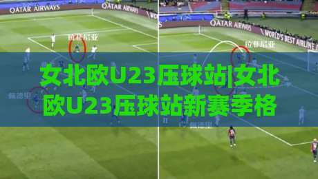 女北欧U23压球站|女北欧U23压球站新赛季格局：北欧女足青年军的数据化观赛窗口-今晚靠谱最火押球网无需注册观看解说让球盘高清技巧