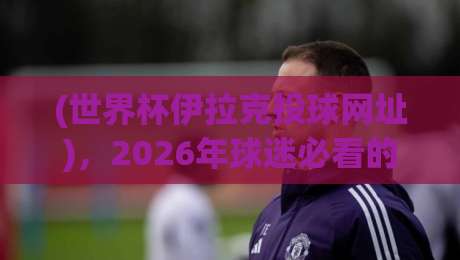 (世界杯伊拉克投球网址),2026年球迷必看的观看指南
