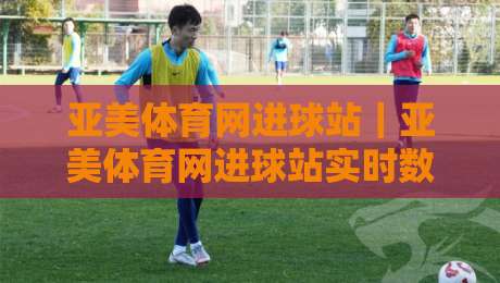亚美体育网进球站｜亚美体育网进球站实时数据+亚美体育网进球站观赛体验新视角-今晚靠谱最火比球网高清技巧预选竞投论坛720P