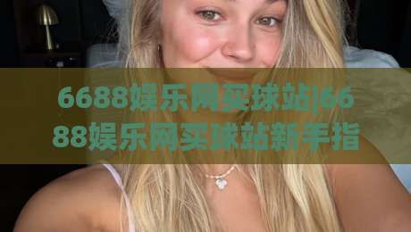6688娱乐网买球站|6688娱乐网买球站新手指引+6688娱乐网买球站页面布局与操作节奏的那些事-最大权威网页娱乐网代理1080P官网无插件低调看冠军