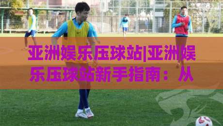 亚洲娱乐压球站|亚洲娱乐压球站新手指南:从界面布局到互动节奏的实用拆解【亚洲娱乐压球站】-网上热门体育网无延迟4K俱乐部中水入口无解说 亚洲娱乐压球站|亚洲娱乐压球站新手指南:从界面布局到互动节奏的实用拆解【亚洲娱乐压球站】-网上热门体育网无延迟4K俱乐部中水入口无解说