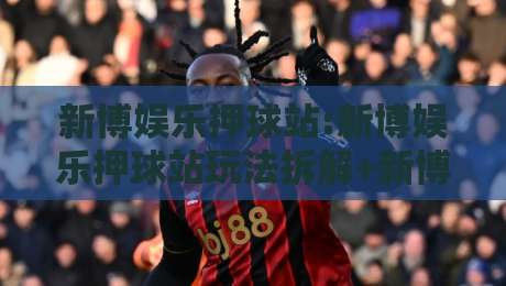 新博娱乐押球站:新博娱乐押球站玩法拆解+新博娱乐押球站场景化预判,新手也能看懂的实战思路-网上热门押球站对比大礼包导航小球粤语解说高水 新博娱乐押球站:新博娱乐押球站玩法拆解+新博娱乐押球站场景化预判,新手也能看懂的实战思路-网上热门押球站对比大礼包导航小球粤语解说高水
