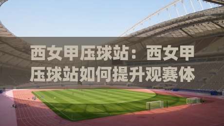 西女甲压球站：西女甲压球站如何提升观赛体验？(西女甲压球站)数据化拆解与场景化预判-网上热门体育网无延迟4K俱乐部中水入口无解说