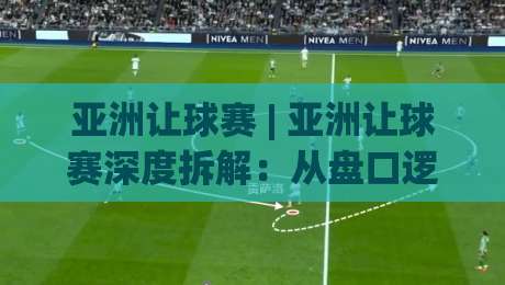 亚洲让球赛 | 亚洲让球赛深度拆解：从盘口逻辑到场景化预判的实战思路-最大权威网页投球站低水无需注册观看解说让球盘高清