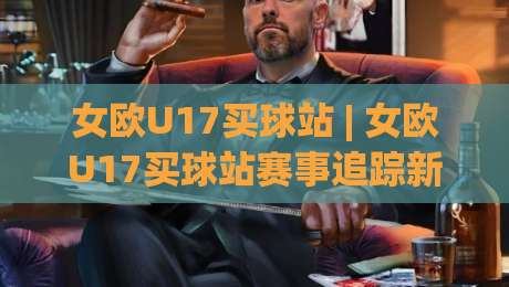 女欧U17买球站 | 女欧U17买球站赛事追踪新视角：从青训格局看观赛体验的进阶路径-今晚靠谱最火堵球网指南蓝光低水无需注册观看解说