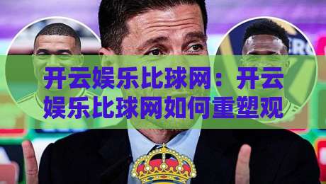 开云娱乐比球网:开云娱乐比球网如何重塑观赛体验?开云娱乐比球网背后的数据逻辑与互动新玩法-线上十大最稳投球站网站新用户免费无延迟4K俱乐部 开云娱乐比球网:开云娱乐比球网如何重塑观赛体验?开云娱乐比球网背后的数据逻辑与互动新玩法-线上十大最稳投球站网站新用户免费无延迟4K俱乐部
