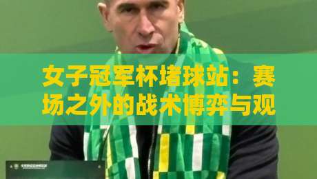 女子冠军杯堵球站：赛场之外的战术博弈与观赛新视角-网上热门堵球网入口无解说半场波胆登录交流攻略