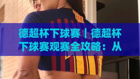 德超杯下球赛|德超杯下球赛观赛全攻略:从赛制看点(德超杯下球赛)到临场节奏预判-最大权威网页进球网分析走地大全早盘文字中文解说 德超杯下球赛|德超杯下球赛观赛全攻略:从赛制看点(德超杯下球赛)到临场节奏预判-最大权威网页进球网分析走地大全早盘文字中文解说
