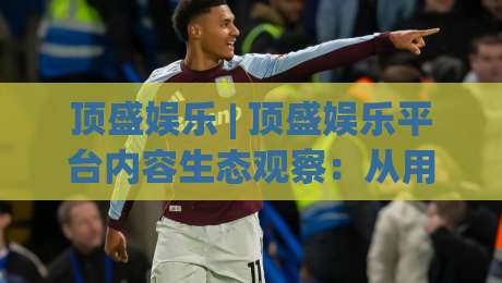 顶盛娱乐 | 顶盛娱乐平台内容生态观察:从用户体验出发看娱乐服务的进化方向-最全手机信誉押球站独赢波胆盘大球分析走地大全 顶盛娱乐 | 顶盛娱乐平台内容生态观察:从用户体验出发看娱乐服务的进化方向-最全手机信誉押球站独赢波胆盘大球分析走地大全