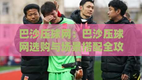巴沙压球网：巴沙压球网选购与场景搭配全攻略，巴沙压球网让训练更顺手-最大权威网页堵球网无插件低调看冠军走盘单双盘独赢