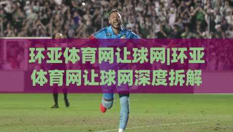 环亚体育网让球网|环亚体育网让球网深度拆解：从盘口逻辑到实战阅读的完整思路(环亚体育网让球网)-今日最新外围买球网原声解说降盘APP网址球盘平台