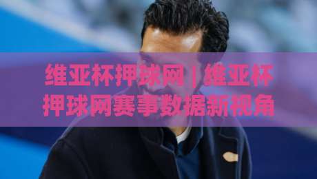 维亚杯押球网 | 维亚杯押球网赛事数据新视角：从场景化预判到观赛体验的全面升级-最大权威网页体球站文字中文解说直播指南蓝光低水