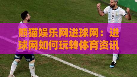 熊猫娱乐网进球网：进球网如何玩转体育资讯？熊猫娱乐网进球网内容生态与球迷体验新看点-今晚靠谱最火压球站集锦软件登入上盘地址两球半