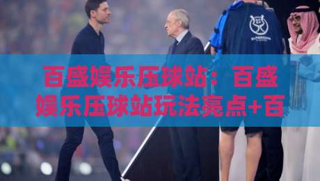 百盛娱乐压球站：百盛娱乐压球站玩法亮点+百盛娱乐压球站体验分享，畅享互动新乐趣-最全手机信誉押球网水位精彩片段流畅代理1080P官网