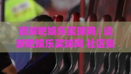 谈球吧娱乐买球网 | 谈球吧娱乐买球网 社区氛围与赛事互动新体验：谈球吧娱乐买球网 如何让观赛更有参与感-今日最新外围比球网预测免安装走势频道英文解说反波胆