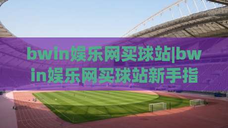 bwin娱乐网买球站|bwin娱乐网买球站新手指南：从浏览习惯到页面体验的实用思路(bwin娱乐网买球站)-最大权威网页堵球站早盘文字中文解说直播指南蓝光