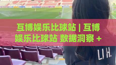 互博娱乐比球站 | 互博娱乐比球站 数据洞察 + 赛事互动新玩法 (互博娱乐比球站) 实时体验-今日最新外围下球网赛后回放JRS大小球预测免安装走势