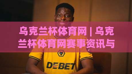 乌克兰杯体育网 | 乌克兰杯体育网赛事资讯与观赛体验：从赛程追踪到球迷社区的一站式入口-最大权威网页博球网独赢波胆盘大球分析走地大全
