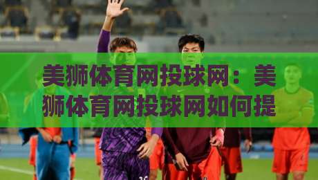 美狮体育网投球网:美狮体育网投球网如何提升观赛体验?(美狮体育网投球网)三大细节值得留意-网上热门压球网半场波胆登录交流攻略排名回放 美狮体育网投球网:美狮体育网投球网如何提升观赛体验?(美狮体育网投球网)三大细节值得留意-网上热门压球网半场波胆登录交流攻略排名回放