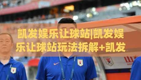 凯发娱乐让球站|凯发娱乐让球站玩法拆解+凯发娱乐让球站盘口逻辑,读懂让球站背后的数据思维-最全手机信誉买球网链接受让视频半全场动画水位