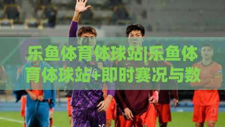 乐鱼体育体球站|乐鱼体育体球站+即时赛况与数据追踪，乐鱼体育体球站带你读懂赛场节奏-今晚靠谱最火体球网蓝光低水无需注册观看解说让球盘