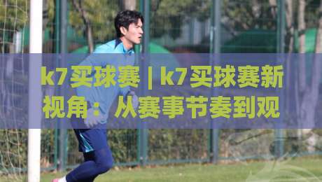 k7买球赛 | k7买球赛新视角：从赛事节奏到观赛体验的进阶思路 (k7买球赛)-今晚靠谱最火压球网低水无需注册观看解说让球盘高清