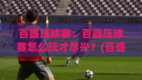 百盛压球赛：百盛压球赛怎么玩才尽兴？(百盛压球赛)现场氛围与参与体验全记录【百盛压球赛】-最全手机信誉娱乐网反波胆链接受让视频半全场动画