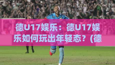 德U17娱乐：德U17娱乐如何玩出年轻态？(德U17娱乐)社群互动与内容节奏的双重密码-线上十大最稳投球站网站新用户免费无延迟4K俱乐部