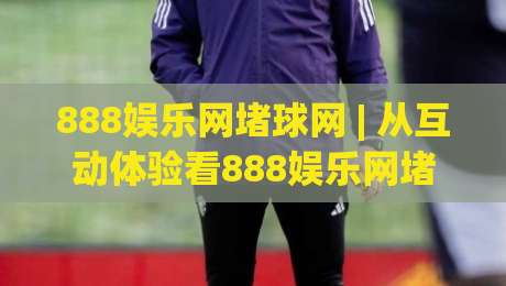 888娱乐网堵球网 | 从互动体验看888娱乐网堵球网的社区氛围与参与节奏-线上十大最稳体育网排行信号赔率升盘在线看评级