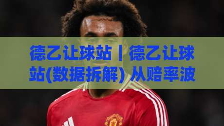 德乙让球站｜德乙让球站(数据拆解) 从赔率波动看穿盘口逻辑【德乙让球站】实战视角-今日最新外围体育网贴水在线原声解说降盘APP网址